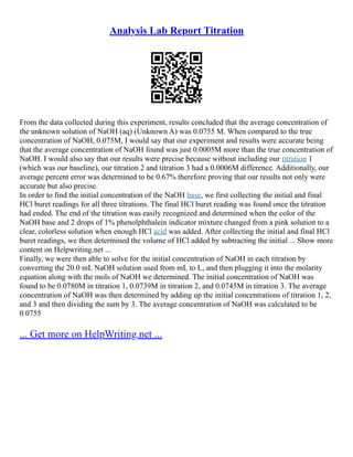 Analysis Lab Report Titration
From the data collected during this experiment, results concluded that the average concentration of
the unknown solution of NaOH (aq) (Unknown A) was 0.0755 M. When compared to the true
concentration of NaOH, 0.075M, I would say that our experiment and results were accurate being
that the average concentration of NaOH found was just 0.0005M more than the true concentration of
NaOH. I would also say that our results were precise because without including our titration 1
(which was our baseline), our titration 2 and titration 3 had a 0.0006M difference. Additionally, our
average percent error was determined to be 0.67% therefore proving that our results not only were
accurate but also precise.
In order to find the initial concentration of the NaOH base, we first collecting the initial and final
HCl buret readings for all three titrations. The final HCl buret reading was found once the titration
had ended. The end of the titration was easily recognized and determined when the color of the
NaOH base and 2 drops of 1% phenolphthalein indicator mixture changed from a pink solution to a
clear, colorless solution when enough HCl acid was added. After collecting the initial and final HCl
buret readings, we then determined the volume of HCl added by subtracting the initial ... Show more
content on Helpwriting.net ...
Finally, we were then able to solve for the initial concentration of NaOH in each titration by
converting the 20.0 mL NaOH solution used from mL to L, and then plugging it into the molarity
equation along with the mols of NaOH we determined. The initial concentration of NaOH was
found to be 0.0780M in titration 1, 0.0739M in titration 2, and 0.0745M in titration 3. The average
concentration of NaOH was then determined by adding up the initial concentrations of titration 1, 2,
and 3 and then dividing the sum by 3. The average concentration of NaOH was calculated to be
0.0755
... Get more on HelpWriting.net ...
 