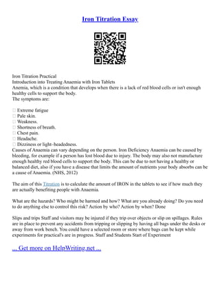 Iron Titration Essay
Iron Titration Practical
Introduction into Treating Anaemia with Iron Tablets
Anemia, which is a condition that develops when there is a lack of red blood cells or isn't enough
healthy cells to support the body.
The symptoms are:
 Extreme fatigue
 Pale skin.
 Weakness.
 Shortness of breath.
 Chest pain.
 Headache.
 Dizziness or light–headedness.
Causes of Anaemia can vary depending on the person. Iron Deficiency Anaemia can be caused by
bleeding, for example if a person has lost blood due to injury. The body may also not manufacture
enough healthy red blood cells to support the body. This can be due to not having a healthy or
balanced diet, also if you have a disease that limits the amount of nutrients your body absorbs can be
a cause of Anaemia. (NHS, 2012)
The aim of this Titration is to calculate the amount of IRON in the tablets to see if how much they
are actually benefiting people with Anaemia.
What are the hazards? Who might be harmed and how? What are you already doing? Do you need
to do anything else to control this risk? Action by who? Action by when? Done
Slips and trips Staff and visitors may be injured if they trip over objects or slip on spillages. Rules
are in place to prevent any accidents from tripping or slipping by having all bags under the desks or
away from work bench. You could have a selected room or store where bags can be kept while
experiments for practical's are in progress. Staff and Students Start of Experiment
... Get more on HelpWriting.net ...
 
