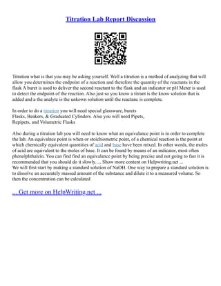 Titration Lab Report Discussion
Titration what is that you may be asking yourself. Well a titration is a method of analyzing that will
allow you determines the endpoint of a reaction and therefore the quantity of the reactants in the
flask A buret is used to deliver the second reactant to the flask and an indicator or pH Meter is used
to detect the endpoint of the reaction. Also just so you know a titrant is the know solution that is
added and a the analyte is the unkown solution until the reactanc is complete.
In order to do a titration you will need special glassware, burets
Flasks, Beakers, & Graduated Cylinders. Also you will need Pipets,
Repipets, and Volumetric Flasks
Also during a titration lab you will need to know what an equivalance point is in order to complete
the lab. An equivalnce point is when or stoichiometric point, of a chemical reaction is the point at
which chemically equivalent quantities of acid and base have been mixed. In other words, the moles
of acid are equivalent to the moles of base. It can be found by means of an indicator, most often
phenolphthalein. You can find find an equivalance point by being precise and not going to fast it is
recommended that you should do it slowly. ... Show more content on Helpwriting.net ...
We will first start by making a standard solution of NaOH. One way to prepare a standard solution is
to dissolve an accurately massed amount of the substance and dilute it to a measured volume. So
then the concentration can be calculated
... Get more on HelpWriting.net ...
 