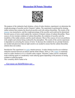 Discussion Of Potato Titration
The purpose of the iodimetric back titration, a form of redox titration, experiment is to determine the
weigh percentage of ascorbic acid in Vitamin C tablets. The experiment is performed by titrating
iodine solution that contains the dissolved ascorbic acid with sodium thiosulfate. The results of the
titration was inconclusive, and the weight percentage of the ascorbic acid could not be determined.
Several sources of error could explain the variation of titrated volume of sodium thiosulfate. These
sources of error include oxidation of sodium thiosulfate, the oxidation of ascorbic acid, the
instability of the iodide solution, and the starch indicator. Most of the sources of error are problems
with samples and solution being oxidized by the atmosphere. The results of the current experiment
is dependent on correcting the sources of error. To decrease the oxidation by air, prompt titrations
are needed and glassware that are light sensitive are needed to ensure that the sodium thiosulfate
solution does not oxidize.
Introduction The experiment is a redox titration process. A redox titration involves an oxidation–
reduction reaction between an analyte and the titrate (Harris, 2016, p. 374). Iodine is commonly
used in a redox titration as it is a versatile redox reagent. Therefore, iodine can be a moderately
weak oxidizing agent or a moderately weak reducing agents depending in the presence of strong
oxidants or reducing agents.
This versatility allows iodine to be
... Get more on HelpWriting.net ...
 