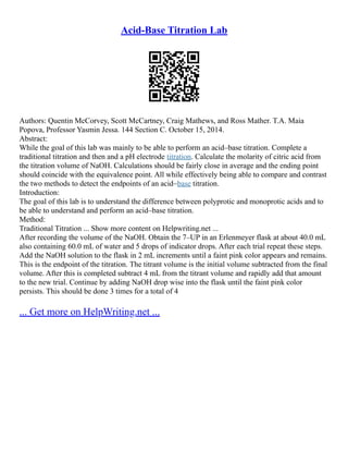 Acid-Base Titration Lab
Authors: Quentin McCorvey, Scott McCartney, Craig Mathews, and Ross Mather. T.A. Maia
Popova, Professor Yasmin Jessa. 144 Section C. October 15, 2014.
Abstract:
While the goal of this lab was mainly to be able to perform an acid–base titration. Complete a
traditional titration and then and a pH electrode titration. Calculate the molarity of citric acid from
the titration volume of NaOH. Calculations should be fairly close in average and the ending point
should coincide with the equivalence point. All while effectively being able to compare and contrast
the two methods to detect the endpoints of an acid–base titration.
Introduction:
The goal of this lab is to understand the difference between polyprotic and monoprotic acids and to
be able to understand and perform an acid–base titration.
Method:
Traditional Titration ... Show more content on Helpwriting.net ...
After recording the volume of the NaOH. Obtain the 7–UP in an Erlenmeyer flask at about 40.0 mL
also containing 60.0 mL of water and 5 drops of indicator drops. After each trial repeat these steps.
Add the NaOH solution to the flask in 2 mL increments until a faint pink color appears and remains.
This is the endpoint of the titration. The titrant volume is the initial volume subtracted from the final
volume. After this is completed subtract 4 mL from the titrant volume and rapidly add that amount
to the new trial. Continue by adding NaOH drop wise into the flask until the faint pink color
persists. This should be done 3 times for a total of 4
... Get more on HelpWriting.net ...
 