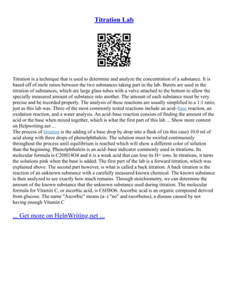 Titration Lab
Titration is a technique that is used to determine and analyze the concentration of a substance. It is
based off of mole ratios between the two substances taking part in the lab. Burets are used in the
titration of substances, which are large glass tubes with a valve attached to the bottom to allow the
specially measured amount of substance into another. The amount of each substance must be very
precise and be recorded properly. The analysis of these reactions are usually simplified to a 1:1 ratio,
just as this lab was. Three of the most commonly tested reactions include an acid–base reaction, an
oxidation reaction, and a water analysis. An acid–base reaction consists of finding the amount of the
acid or the base when mixed together, which is what the first part of this lab ... Show more content
on Helpwriting.net ...
The process of titration is the adding of a base drop by drop into a flask of (in this case) 10.0 ml of
acid along with three drops of phenolphthalein. The solution must be swirled continuously
throughout the process until equilibrium is reached which will show a different color of solution
than the beginning. Phenolphthalein is an acid–base indicator commonly used in titrations. Its
molecular formula is C20H14O4 and it is a weak acid that can lose its H+ ions. In titrations, it turns
the solutions pink when the base is added. The first part of the lab is a forward titration, which was
explained above. The second part however, is what is called a back titration. A back titration is the
reaction of an unknown substance with a carefully measured known chemical. The known substance
is then analyzed to see exactly how much remains. Through stoichiometry, we can determine the
amount of the known substance that the unknown substance used during titration. The molecular
formula for Vitamin C, or ascorbic acid, is C6H8O6. Ascorbic acid is an organic compound derived
from glucose. The name "Ascorbic" means (a–) "no" and (scorbutus), a disease caused by not
having enough Vitamin C
... Get more on HelpWriting.net ...
 