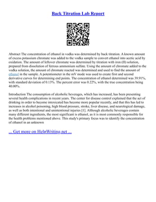 Back Titration Lab Report
Abstract The concentration of ethanol in vodka was determined by back titration. A known amount
of excess potassium chromate was added to the vodka sample to convert ethanol into acetic acid by
oxidation. The amount of leftover chromate was determined by titration with iron (II) solution,
prepared from dissolution of ferrous ammonium sulfate. Using the amount of chromate added to the
vodka solution, the amount of chromate reacted was determined and used to find the amount of
ethanol in the sample. A potentiometer in the mV mode was used to create first and second
derivative curves for determining end points. The concentration of ethanol determined was 39.91%,
with standard deviation of 0.13%. The percent error was 0.22%, with the true concentration being
40.00%.
Introduction The consumption of alcoholic beverages, which has increased, has been presenting
several health complications in recent years. The center for disease control explained that the act of
drinking in order to become intoxicated has become more popular recently, and that this has led to
increases in alcohol poisoning, high blood pressure, stroke, liver disease, and neurological damage,
as well as both intentional and unintentional injuries [1]. Although alcoholic beverages contain
many different ingredients, the most significant is ethanol, as it is most commonly responsible for
the health problems mentioned above. This study's primary focus was to identify the concentration
of ethanol in an unknown
... Get more on HelpWriting.net ...
 