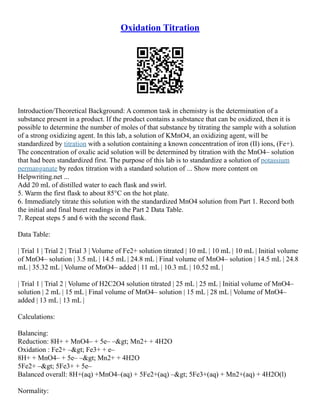 Oxidation Titration
Introduction/Theoretical Background: A common task in chemistry is the determination of a
substance present in a product. If the product contains a substance that can be oxidized, then it is
possible to determine the number of moles of that substance by titrating the sample with a solution
of a strong oxidizing agent. In this lab, a solution of KMnO4, an oxidizing agent, will be
standardized by titration with a solution containing a known concentration of iron (II) ions, (Fe+).
The concentration of oxalic acid solution will be determined by titration with the MnO4– solution
that had been standardized first. The purpose of this lab is to standardize a solution of potassium
permanganate by redox titration with a standard solution of ... Show more content on
Helpwriting.net ...
Add 20 mL of distilled water to each flask and swirl.
5. Warm the first flask to about 85°C on the hot plate.
6. Immediately titrate this solution with the standardized MnO4 solution from Part 1. Record both
the initial and final buret readings in the Part 2 Data Table.
7. Repeat steps 5 and 6 with the second flask.
Data Table:
| Trial 1 | Trial 2 | Trial 3 | Volume of Fe2+ solution titrated | 10 mL | 10 mL | 10 mL | Initial volume
of MnO4– solution | 3.5 mL | 14.5 mL | 24.8 mL | Final volume of MnO4– solution | 14.5 mL | 24.8
mL | 35.32 mL | Volume of MnO4– added | 11 mL | 10.3 mL | 10.52 mL |
| Trial 1 | Trial 2 | Volume of H2C2O4 solution titrated | 25 mL | 25 mL | Initial volume of MnO4–
solution | 2 mL | 15 mL | Final volume of MnO4– solution | 15 mL | 28 mL | Volume of MnO4–
added | 13 mL | 13 mL |
Calculations:
Balancing:
Reduction: 8H+ + MnO4– + 5e– –> Mn2+ + 4H2O
Oxidation : Fe2+ –> Fe3+ + e–
8H+ + MnO4– + 5e– –> Mn2+ + 4H2O
5Fe2+ –> 5Fe3+ + 5e–
Balanced overall: 8H+(aq) +MnO4–(aq) + 5Fe2+(aq) –> 5Fe3+(aq) + Mn2+(aq) + 4H2O(l)
Normality:
 