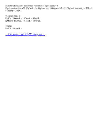 Number of electrons transferred = number of equivalents = 5
Equivalent weight: (39.10g/mol + 54.94g/mol + 4*16.00g/mol)/5 = 31.61g/mol Normality = 5M = 5
* .020M = .100N
Volumes: Trial 1:
FeSO4: 24.60mL – 14.76mL = 9.84mL
KMnO4: 26.20mL – 9.18mL = 17.02mL
Trial 2:
FeSO4: 34.59mL –
... Get more on HelpWriting.net ...
 