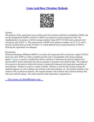 Using Acid Base Titration Methods
Abstract
The purpose of this experiment was to utilize acid–base titration methods to standardize NaOH, and
use the standardized NaOH to find the % KHP in an unknown mixture (unknown #46). The
standardization was precise, with the average molarity being 0.0917±0.3662 moles and each trial
varying by only 0.6621 %. The percent mass of KHP in the unknown sample was 55.75 % with a
percent variation between trials of 0.6621 %, which differed by the actual amount by 0.7883%;
showing the experiment was adequate.
Introduction
Potassium Hydrogen Phthalate (KHP) is an acidic salt compound with a molecular weight of 204.22
grams per mole. KHP is a white crystalline powder and is incompatible with strong oxidizing
agents. Titration is used as a method that allows scientists to determine the precise endpoint of a
reaction and is used to determine the precise quantity of reactant in the titration flask. The endpoint
of a reaction is the point at which the mixture is chemically balanced with equivalent quantities of
acid and base. Titration is used in a variety of fields. Titration is used for the mixing of drugs for
medical purposes as well as defines oils and fats in the food industry, etc. The analyte (titrand) is the
solution with an unknown molarity. The reagent (titrant) is the solution with a known molarity that
will react with the analyte. The molar amount of the titrant that is required for a
... Get more on HelpWriting.net ...
 