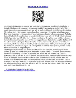 Titration Lab Report
As mentioned previously the purpose was to use the titration method in order to find molarity, to
find pH. The hypothesis is that very little amount of of HCI is needed to neutralize NaCl. This
would need to be tested through this lab, and will be confirmed through the different series of trials.
Throughout this we also checked our results and see our accuracy through the scientific process.
First in the procedures of this experiment, is we had to neutralize the unknown substance. We had a
beaker filled with 50 mL of sodium–hydroxide (NaOH) and buret full with 20 mL of hydrochloride
(HCl), Figures 2.3 and 2.4. After this we should pour by drop through the buret until the substance
turned a faint pink, Figure 1.2 and 2.2. This will happen because the indicator added to the beaker. If
the color becomes a dark pink the substance has become over–saturated, Figures 1.1 and 1.2. For
our results, which you can see in the table, it only took a few drops of HCI, more precisely 0.2 mL
for the mixture to neutralize, Figure 2.2. Although both of our trials were relatively similar, Jaime ...
Show more content on Helpwriting.net ...
The first part of calculations was finding molarity, which has formula is, molarity equals moles
divided by liters. We already were given the number of moles for HCl. Our results goes as follows:
first trial is the molarity for HCl is 10, second is 9.9, third is 9.8, and fourth is 9.8. Then we
proceeded to the second part of the calculations. The second part is where we figure out the molarity
of NaOH, using the formula of MaVa=MbVb. Ma is the molarity of the acid solution, Va is the
volume of the acid solution, Mb is the molarity of the basic solution (This is the unknown variable
in which we will solve for.), and Vb the volume of the basic solution. After this we plugged–in all of
our information to the variables and solved for Mb. For trial one and three we got 0.1, for trial two
they got 0.3, and for trial four they got
... Get more on HelpWriting.net ...
 