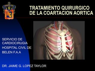 TRATAMIENTO QUIRURGICO
               DE LA COARTACION AORTICA



SERVICIO DE
CARDIOCIRUGIA
HOSPITAL CIVIL DE
BELEN F.A.A



DR. JAIME G. LOPEZ TAYLOR
 