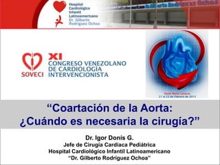 “Coartación de la Aorta:
¿Cuándo es necesaria la cirugía?”
Dr. Igor Donís G.
Jefe de Cirugía Cardiaca Pediátrica
Hospital Cardiológico Infantil Latinoamericano
“Dr. Gilberto Rodríguez Ochoa”
 