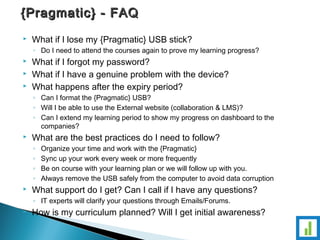 {{PPrraaggmmaattiicc}} -- FFAAQQ 
 What if I lose my {Pragmatic} USB stick? 
◦ Do I need to attend the courses again to prove my learning progress? 
 What if I forgot my password? 
 What if I have a genuine problem with the device? 
 What happens after the expiry period? 
◦ Can I format the {Pragmatic} USB? 
◦ Will I be able to use the External website (collaboration & LMS)? 
◦ Can I extend my learning period to show my progress on dashboard to the 
companies? 
 What are the best practices do I need to follow? 
◦ Organize your time and work with the {Pragmatic} 
◦ Sync up your work every week or more frequently 
◦ Be on course with your learning plan or we will follow up with you. 
◦ Always remove the USB safely from the computer to avoid data corruption 
 What support do I get? Can I call if I have any questions? 
◦ IT experts will clarify your questions through Emails/Forums. 
 How is my curriculum planned? Will I get initial awareness? 
 