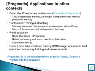 {Pragmatic} Applications iinn ootthheerr 
ccoonntteexxttss 
 Enterprise IT resources enablement (Informal yet Productive) 
◦ 75% of learning is informal, so bring in transparency and make it 
productive learning 
 Customized Training & Coaching 
◦ Training institutes with their curriculum (can be created with no IT help) 
◦ Bring in 1:1 mentor approach while practicing the theory 
 Rural education 
◦ Using Thin client + {Pragmatic} 
◦ Networked among various schools for collaboration 
◦ Central monitoring 
 Retail Franchises workforce training (POS usage, operational best 
practices compulsory training and measurement) 
{Pragmatic} is to bring transparency, practical focus, Collective 
wisdom into the education 
 