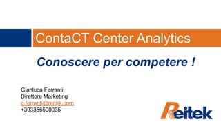 ContaCT Center Analytics Conoscere per competere ! Gianluca Ferranti Direttore Marketing g.ferranti@reitek.com +393356500035 