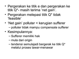 • Pergerakan ke titik e dan pergerakan ke
titik Q*- masih terima ’net gain’.
• Pergerakan melepasi titik Q* tidak
‘feasible’
• ‘Net gain’ polluter < kerugian sufferer
– polluter tidak mampu compensate sufferer

• Kesimpulannya:
– Sufferer memiliki hak
– mula dari origin
– tendensi semulajadi bergerak ke titik Q*
melalui proses tawar-menawar

 