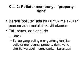 Kes 2: Polluter mempunyai ‘property
right’
• Bererti ’polluter’ ada hak untuk melakukan
pencemaran melalui aktiviti ekonomi
• Titik permulaan analisis
– Qmax
– Tahap yang paling menguntungkan jika
polluter mengguna ‘property right’ yang
dimilikinya bagi mengeluarkan barangan

 
