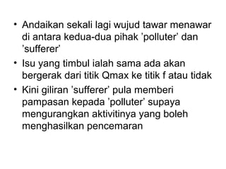 • Andaikan sekali lagi wujud tawar menawar
di antara kedua-dua pihak ’polluter’ dan
’sufferer’
• Isu yang timbul ialah sama ada akan
bergerak dari titik Qmax ke titik f atau tidak
• Kini giliran ’sufferer’ pula memberi
pampasan kepada ’polluter’ supaya
mengurangkan aktivitinya yang boleh
menghasilkan pencemaran

 