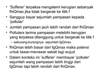 • ’Sufferer’ terpaksa mengalami kerugian sebanyak
fhiQmax jika tidak bergerak ke titik f
• Sanggup bayar sejumlah pampasan kepada
’polluter’
• Jumlah pampasan jauh lebih rendah dari fhiQmax
• Polluters terima pampasan melebihi kerugian
yang terpaksa ditanggung untuk bergerak ke titik f
– sekurang-kurangnya sejumlah fgQmax.

• fhiQmax lebih basar dari fgQmax maka potensi
untuk tawar-menawar sekali lagi wujud
• Dalam konteks ini ’sufferer’ membayar ’polluter’
sejumlah wang pampasan lebih tinggi dari
fgQmax tapi lebih rendah dari fhiQmax.

 