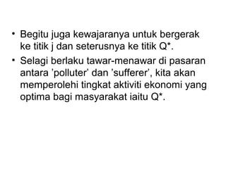 • Begitu juga kewajaranya untuk bergerak
ke titik j dan seterusnya ke titik Q*.
• Selagi berlaku tawar-menawar di pasaran
antara ’polluter’ dan ’sufferer’, kita akan
memperolehi tingkat aktiviti ekonomi yang
optima bagi masyarakat iaitu Q*.

 