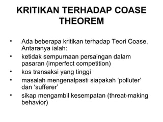 KRITIKAN TERHADAP COASE
THEOREM
•
•
•
•
•

Ada beberapa kritikan terhadap Teori Coase.
Antaranya ialah:
ketidak sempurnaan persaingan dalam
pasaran (imperfect competition)
kos transaksi yang tinggi
masalah mengenalpasti siapakah ‘polluter’
dan ‘sufferer’
sikap mengambil kesempatan (threat-making
behavior)

 