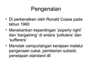 Pengenalan
• Di perkenalkan oleh Ronald Coase pada
tahun 1960
• Menekankan kepentingan ‘poperty right’
dan ‘bargaining’ di antara ‘polluters’ dan
‘sufferers’
• Menolak campurtangan kerajaan melalui
pengenaan cukai, pemberian subsidi,
penetapan standard dll

 