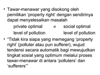 • Tawar-menawar yang disokong oleh
pemilikan ‘property right’ dengan sendirinya
dapat menyelesaikan masalah
private optimal
≠
social optimal
level of pollution
level of pollution
• “Tidak kira siapa yang memegang ‘property
right’ (polluter atau pun sufferer), wujud
tendensi secara automatik bagi mewujudkan
tingkat sosial yang optimum melalui proses
tawar-menawar di antara ‘polluters’ dan
‘sufferers’”

 