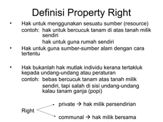 Definisi Property Right
•

•
•

Hak untuk menggunakan sesuatu sumber (resource)
contoh: hak untuk bercucuk tanam di atas tanah milik
sendiri
hak untuk guna rumah sendiri
Hak untuk guna sumber-sumber alam dengan cara
tertentu
Hak bukanlah hak mutlak individu kerana tertakluk
kepada undang-undang atau peraturan
contoh: bebas bercucuk tanam atas tanah milik
sendiri, tapi salah di sisi undang-undang
kalau tanam ganja (popi)
private  hak milik persendirian
Right
communal  hak milik bersama

 