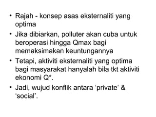 • Rajah - konsep asas eksternaliti yang
optima
• Jika dibiarkan, polluter akan cuba untuk
beroperasi hingga Qmax bagi
memaksimakan keuntungannya
• Tetapi, aktiviti eksternaliti yang optima
bagi masyarakat hanyalah bila tkt aktiviti
ekonomi Q*.
• Jadi, wujud konflik antara ‘private’ &
‘social’.

 
