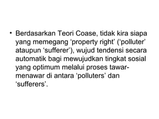 • Berdasarkan Teori Coase, tidak kira siapa
yang memegang ‘property right’ (‘polluter’
ataupun ‘sufferer’), wujud tendensi secara
automatik bagi mewujudkan tingkat sosial
yang optimum melalui proses tawarmenawar di antara ‘polluters’ dan
‘sufferers’.

 