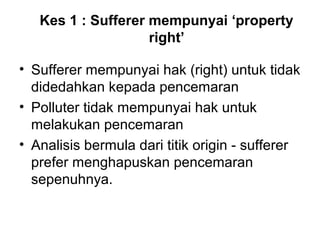 Kes 1 : Sufferer mempunyai ‘property
right’
• Sufferer mempunyai hak (right) untuk tidak
didedahkan kepada pencemaran
• Polluter tidak mempunyai hak untuk
melakukan pencemaran
• Analisis bermula dari titik origin - sufferer
prefer menghapuskan pencemaran
sepenuhnya.

 