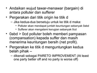 • Andaikan wujud tawar-menawar (bargain) di
antara polluter dan sufferer
• Pergerakan dari titik origin ke titik d
– Jika kedua-dua bersetuju untuk ke titik d maka:
• Polluter akan mendapat jumlah keuntungan sebanyak 0abd
• Sufferer akan mengalami kerugian sebanyak 0cd

• 0abd > 0cd polluter boleh memberi pampasan
(compansation) kepada suffer dan masih
menerima keuntungan bersih (net profit).
• Pergerakan ke titik d menguntungkan kedua
belah pihak –
– dikenali sebagai PARETO IMPROVEMENT (At least
one party better off and no party is worse off)

 