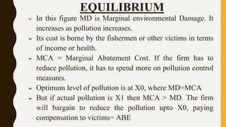 EQUILIBRIUM
➢ In this figure MD is Marginal environmental Damage. It
increases as pollution increases.
➢ Its cost is borne by the fishermen or other victims in terms
of income or health.
➢ MCA = Marginal Abatement Cost. If the firm has to
reduce pollution, it has to spend more on pollution control
measures.
➢ Optimum level of pollution is at X0, where MD=MCA
➢ But if actual pollution is X1 then MCA > MD. The firm
will bargain to reduce the pollution upto X0, paying
compensation to victims= ABE
 