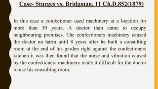 Case- Sturges vs. Bridgman, 11 Ch.D.852(1879)
In this case a confectioner used machinery at a location for
more than 30 years. A doctor than came to occupy
neighbouring premises. The confectioners machinery caused
the doctor no harm until 8 years after he built a consulting
room at the end of his garden right against the confectioners
kitchen it was then found that the noise and vibration caused
by the confectioners machinery made it difficult for the doctor
to use his consulting room.
 