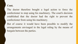 Cont.
The doctor therefore bought a legal action to force the
confectioner to stop using his machinery. The court's decision
established that the doctor had the right to prevent the
confectioner from using his machinery.
But of course it would have been possible to modify the
arrangements envisaged in the legal ruling by the means of
bargain between the parties.
 