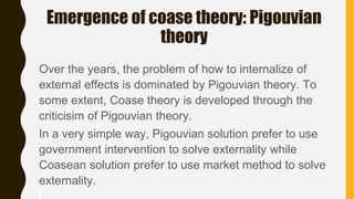 Emergence of coase theory: Pigouvian
theory
Over the years, the problem of how to internalize of
external effects is dominated by Pigouvian theory. To
some extent, Coase theory is developed through the
criticisim of Pigouvian theory.
In a very simple way, Pigouvian solution prefer to use
government intervention to solve externality while
Coasean solution prefer to use market method to solve
externality.
 