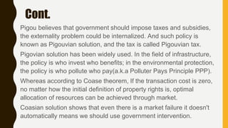 Cont.
Pigou believes that government should impose taxes and subsidies,
the externality problem could be internalized. And such policy is
known as Pigouvian solution, and the tax is called Pigouvian tax.
Pigovian solution has been widely used. In the field of infrastructure,
the policy is who invest who benefits; in the environmental protection,
the policy is who pollute who pay(a.k.a Polluter Pays Principle PPP).
Whereas according to Coase theorem, If the transaction cost is zero,
no matter how the initial definition of property rights is, optimal
allocation of resources can be achieved through market.
Coasian solution shows that even there is a market failure it doesn't
automatically means we should use government intervention.
 