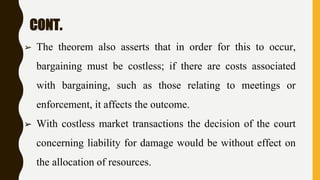 CONT.
➢ The theorem also asserts that in order for this to occur,
bargaining must be costless; if there are costs associated
with bargaining, such as those relating to meetings or
enforcement, it affects the outcome.
➢ With costless market transactions the decision of the court
concerning liability for damage would be without effect on
the allocation of resources.
 