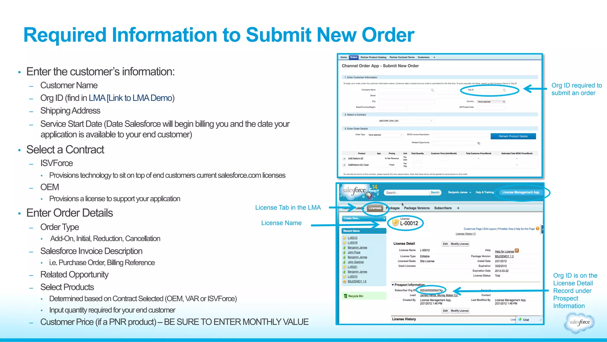 Required Information to Submit New Order 
• Enter the customer’s information: 
– Customer Name 
– Org ID (find in LMA [Link to LMA Demo) 
– Shipping Address 
– Service Start Date (Date Salesforce will begin billing you and the date your 
application is available to your end customer) 
• Select a Contract 
– ISVForce 
• Provisions technology to sit on top of end customers current salesforce.com licenses 
– OEM 
• Provisions a license to support your application 
• Enter Order Details 
– Order Type 
• Add-On, Initial, Reduction, Cancellation 
– Salesforce Invoice Description 
• i.e. Purchase Order, Billing Reference 
– Related Opportunity 
– Select Products 
• Determined based on Contract Selected (OEM, VAR or ISVForce) 
• Input quantity required for your end customer 
– Customer Price (if a PNR product) – BE SURE TO ENTER MONTHLY VALUE 
Org ID required to 
submit an order 
License Tab in the LMA 
License Name 
Org ID is on the 
License Detail 
Record under 
Prospect 
Information 
 