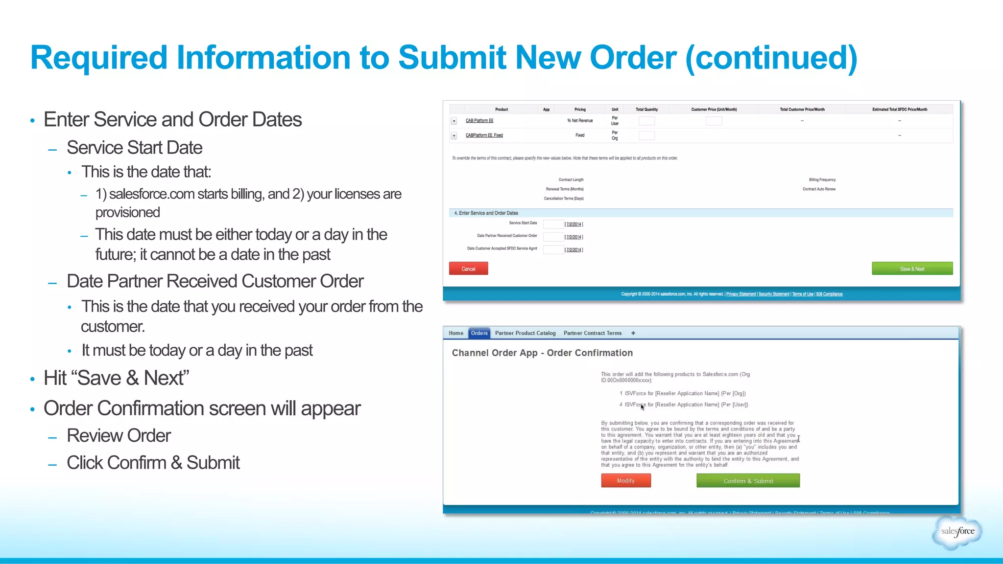 Required Information to Submit New Order (continued) 
• Enter Service and Order Dates 
– Service Start Date 
• This is the date that: 
– 1) salesforce.com starts billing, and 2) your licenses are 
provisioned 
– This date must be either today or a day in the 
future; it cannot be a date in the past 
– Date Partner Received Customer Order 
• This is the date that you received your order from the 
customer. 
• It must be today or a day in the past 
• Hit “Save & Next” 
• Order Confirmation screen will appear 
– Review Order 
– Click Confirm & Submit 
 