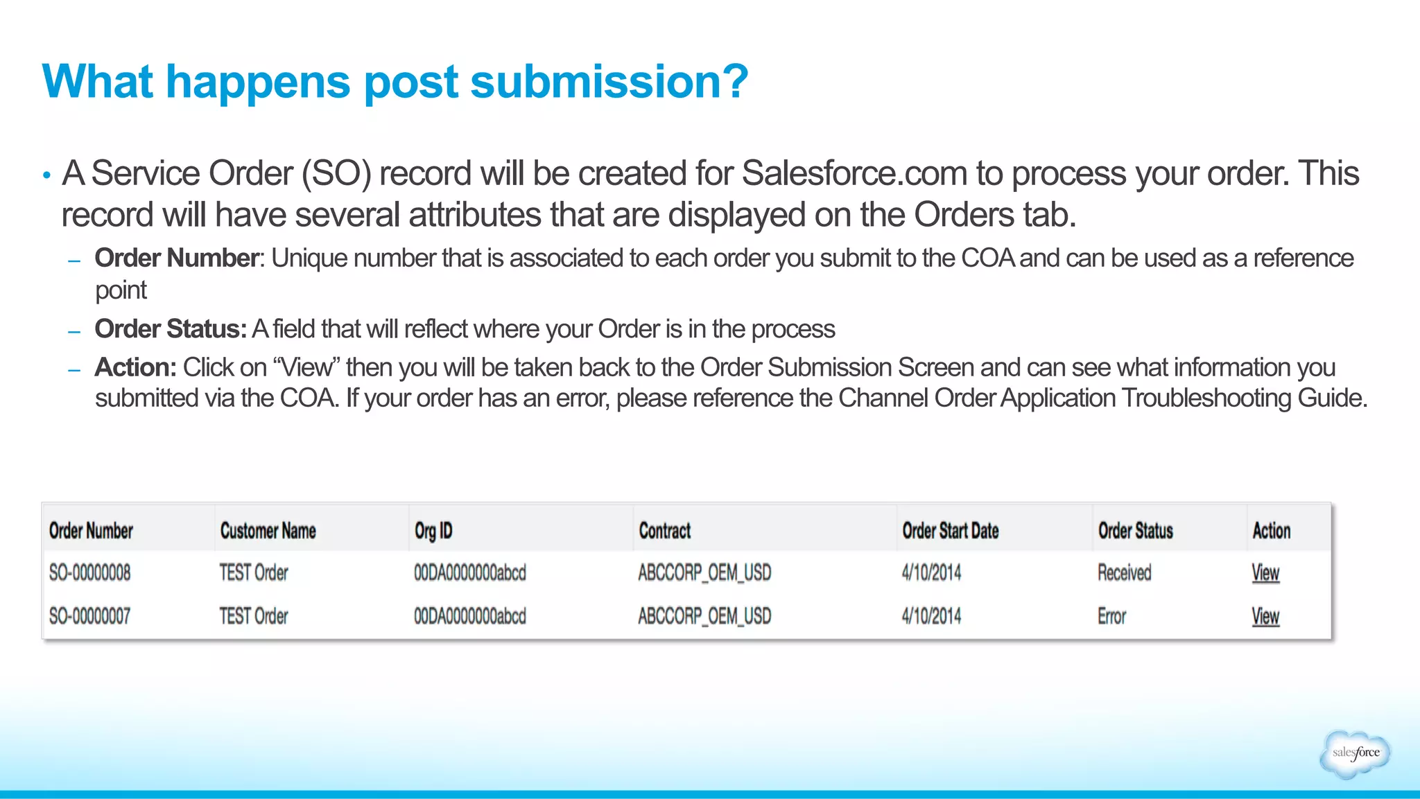 What happens post submission? 
• A Service Order (SO) record will be created for Salesforce.com to process your order. This 
record will have several attributes that are displayed on the Orders tab. 
– Order Number: Unique number that is associated to each order you submit to the COA and can be used as a reference 
point 
– Order Status: A field that will reflect where your Order is in the process 
– Action: Click on “View” then you will be taken back to the Order Submission Screen and can see what information you 
submitted via the COA. If your order has an error, please reference the Channel Order Application Troubleshooting Guide. 
 
