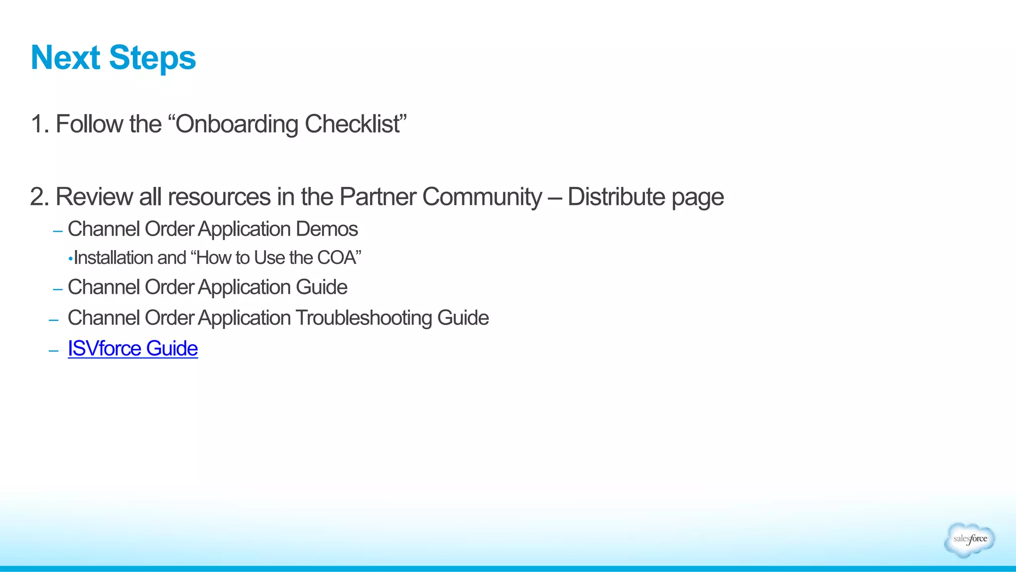 Next Steps 
1. Follow the “Onboarding Checklist” 
2. Review all resources in the Partner Community – Distribute page 
– Channel Order Application Demos 
• Installation and “How to Use the COA” 
– Channel Order Application Guide 
– Channel Order Application Troubleshooting Guide 
– ISVforce Guide 

