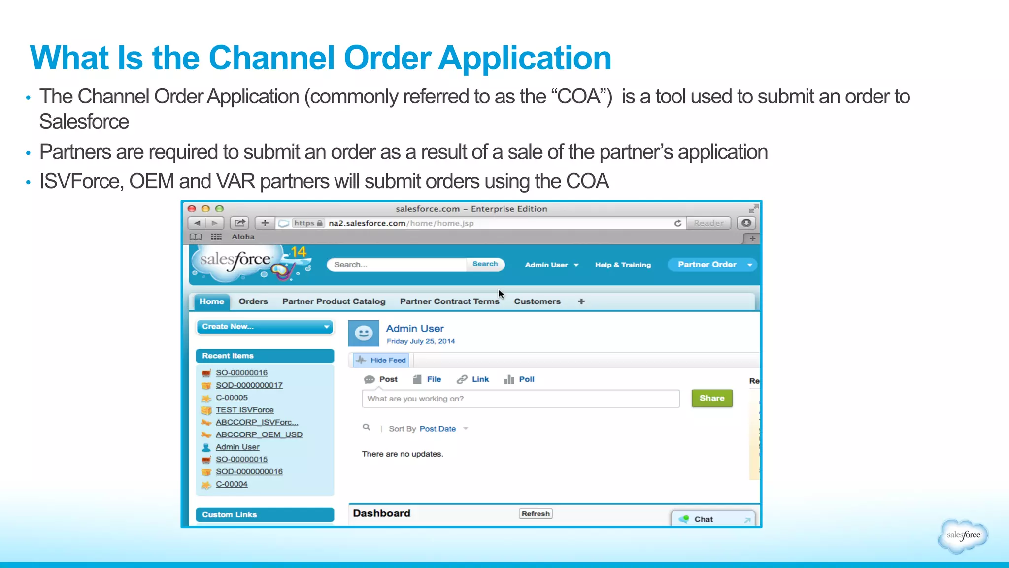 What Is the Channel Order Application 
• The Channel Order Application (commonly referred to as the “COA”) is a tool used to submit an order to 
Salesforce 
• Partners are required to submit an order as a result of a sale of the partner’s application 
• ISVForce, OEM and VAR partners will submit orders using the COA 
 