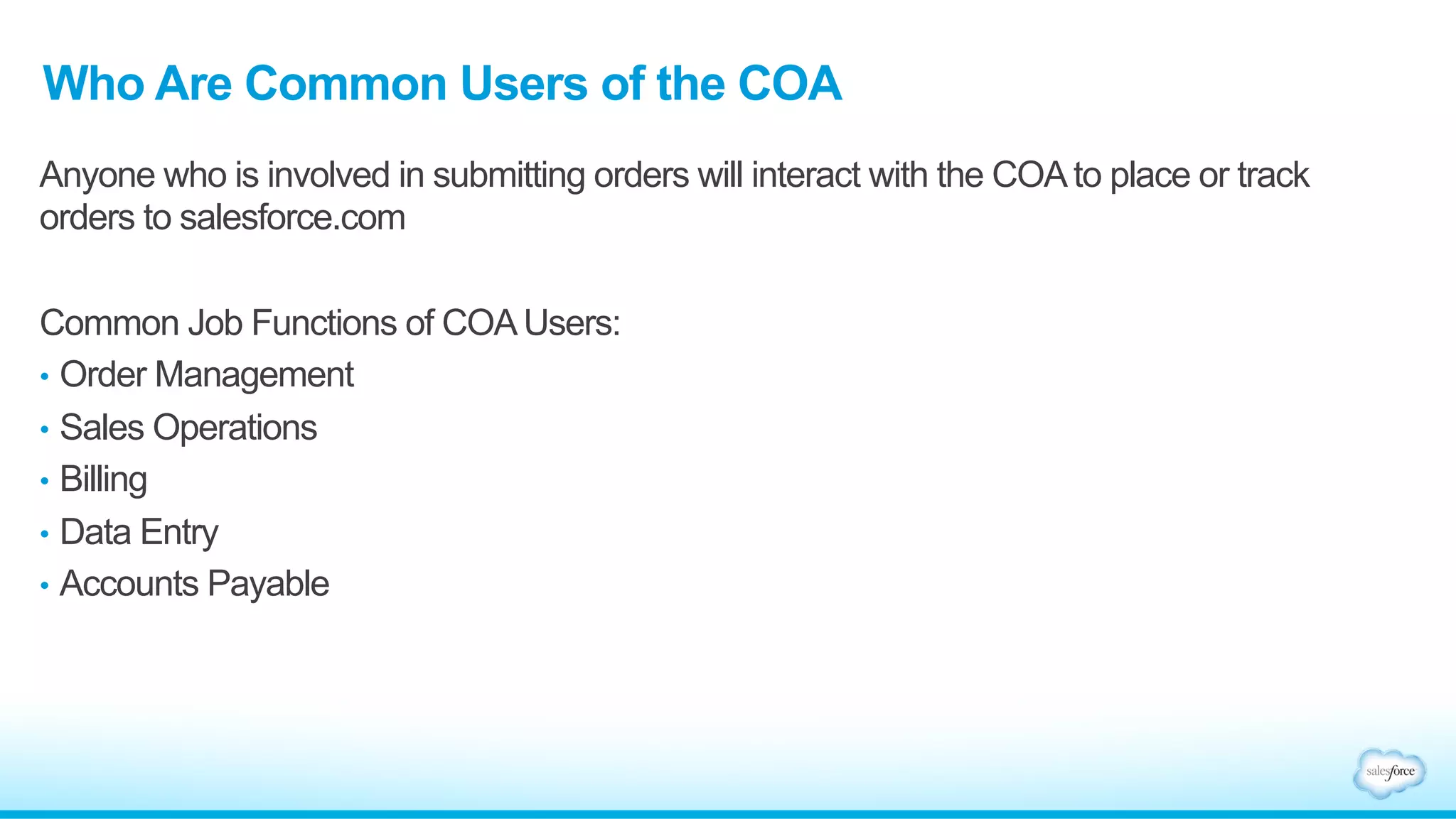 Who Are Common Users of the COA 
Anyone who is involved in submitting orders will interact with the COA to place or track 
orders to salesforce.com 
Common Job Functions of COA Users: 
• Order Management 
• Sales Operations 
• Billing 
• Data Entry 
• Accounts Payable 
 