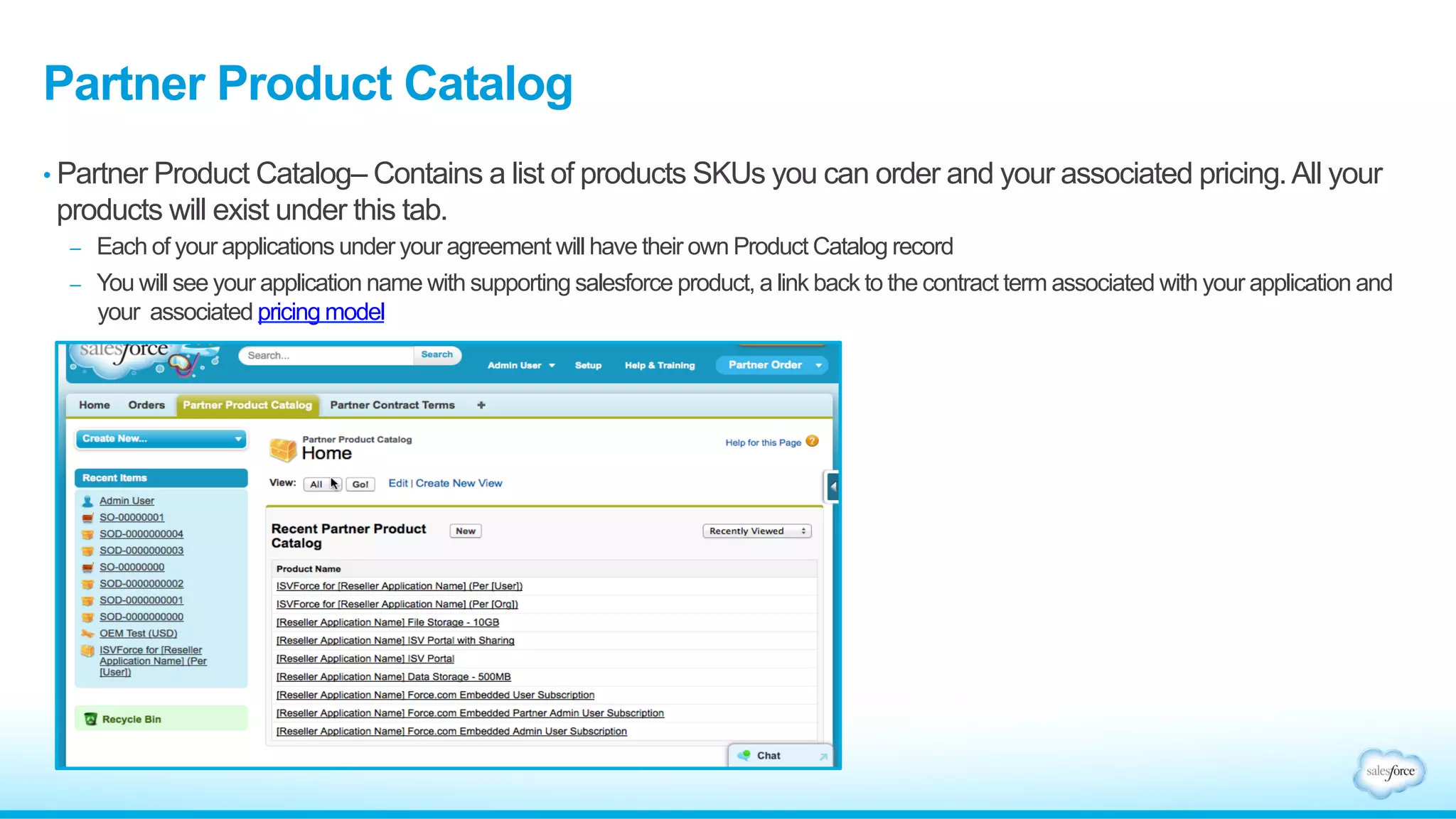 Partner Product Catalog 
• Partner Product Catalog– Contains a list of products SKUs you can order and your associated pricing. All your 
products will exist under this tab. 
– Each of your applications under your agreement will have their own Product Catalog record 
– You will see your application name with supporting salesforce product, a link back to the contract term associated with your application and 
your associated pricing model 
 