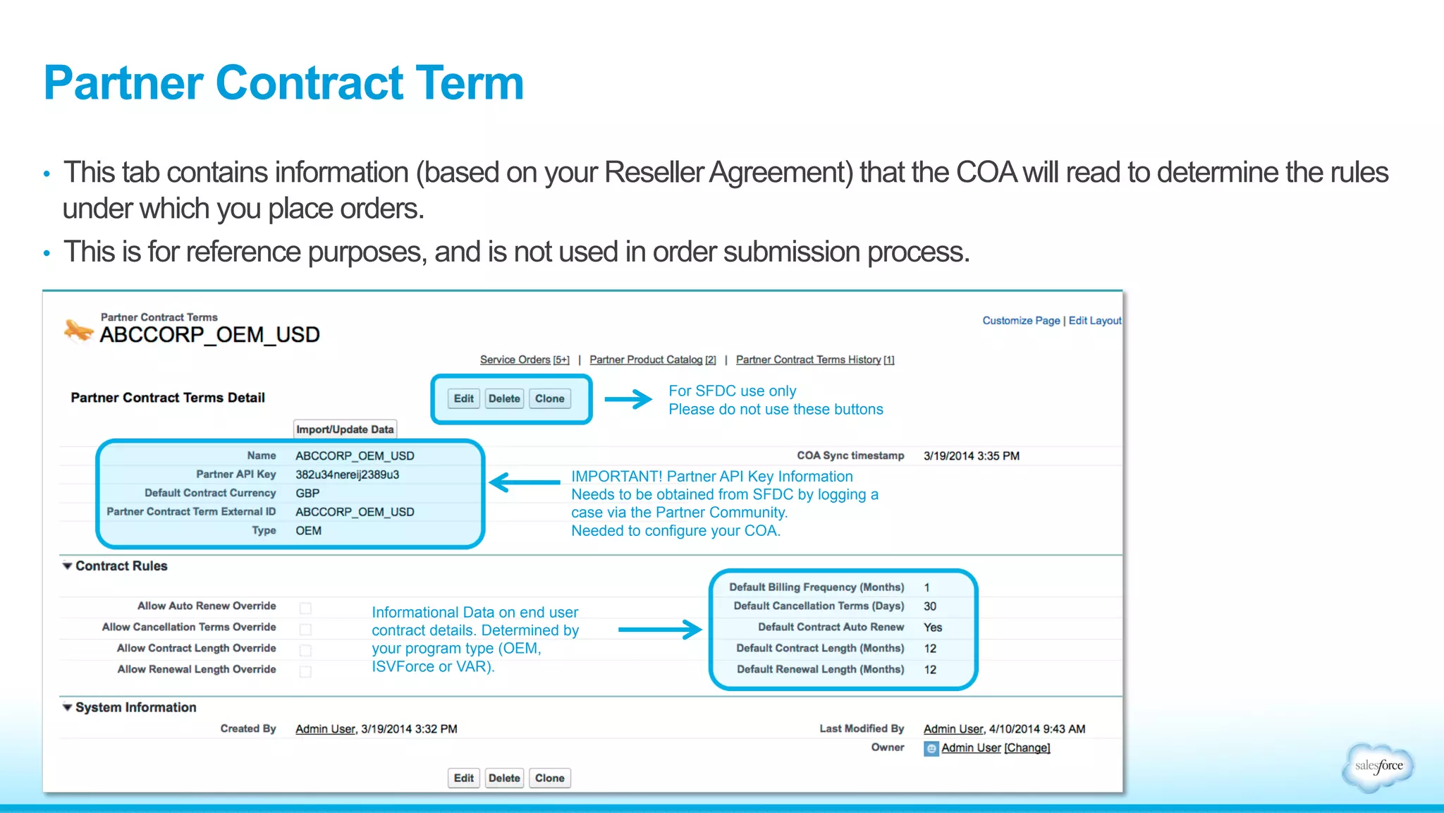 Partner Contract Term 
• This tab contains information (based on your Reseller Agreement) that the COA will read to determine the rules 
under which you place orders. 
• This is for reference purposes, and is not used in order submission process. 
IMPORTANT! Partner API Key Information 
Needs to be obtained from SFDC by logging a 
case via the Partner Community. 
Needed to configure your COA. 
Informational Data on end user 
contract details. Determined by 
your program type (OEM, 
ISVForce or VAR). 
For SFDC use only 
Please do not use these buttons 
 