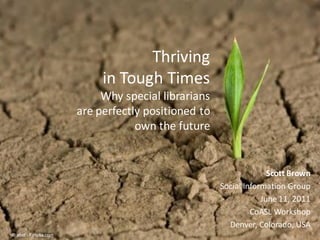Thriving
                                           in Tough Times
                                   Why special librarians
                              are perfectly positioned to
                                          own the future


                                                                           Scott Brown
                                                             Social Information Group
                                                                         June 11, 2011
                                                                      CoASL Workshop
            © 2011 Social Inf ormation Group
                                                    1          Denver, Colorado, USA
© abet - Fotolia.com
 