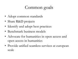 Common goals
• Adopt common standards
• Share R&D projects
• Identify and adopt best practices
• Benchmark business models
• Advocate for humanities in open access and
open access in humanities
• Provide unified seamless services at european
scale
 