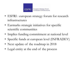 • ESFRI : european strategy forum for research
infrastructures
• Earmarks strategic initiatives for specific
scientific communities
• Implies funding commitment at national level
• Specific funds at european level (INFRADEV)
• Next update of the roadmap in 2018
• Legal entity at the end of the process
 