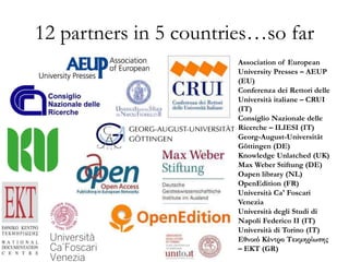 12 partners in 5 countries…so far
Association of European
University Presses – AEUP
(EU)
Conferenza dei Rettori delle
Università italiane – CRUI
(IT)
Consiglio Nazionale delle
Ricerche – ILIESI (IT)
Georg-August-Universität
Göttingen (DE)
Knowledge Unlatched (UK)
Max Weber Stiftung (DE)
Oapen library (NL)
OpenEdition (FR)
Università Ca' Foscari
Venezia
Università degli Studi di
Napoli Federico II (IT)
Università di Torino (IT)
Εθνικό Κέντρο Τεκμηρίωσης
– EKT (GR)
 