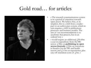 Gold road… for articles
• « The research communications system
is in a period of transition towards
open access. We believe that, at its
simplest, this is a shift from a reader-
pays to an author-pays system, which in
turn requires a shift in publications
processes and business models. The
aim of our recommendations is to
accelerate that process, but in an
ordered way »
• « would require an additional £50-60m
a year in expenditure from the HE
sector: £38m on publishing in open
access journals, £10m on extensions
to licences for the HE and health
sectors and £3-5m on repositories, plus
one-off transition costs of £5m. »
 