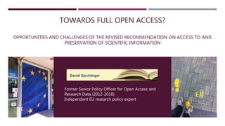 TOWARDS FULL OPEN ACCESS?
OPPORTUNITIES AND CHALLENGES OF THE REVISED RECOMMENDATION ON ACCESS TO AND
PRESERVATION OF SCIENTIFIC INFORMATION
Former Senior Policy Officer for Open Access and
Research Data (2012-2018)
Independent EU research policy expert
 