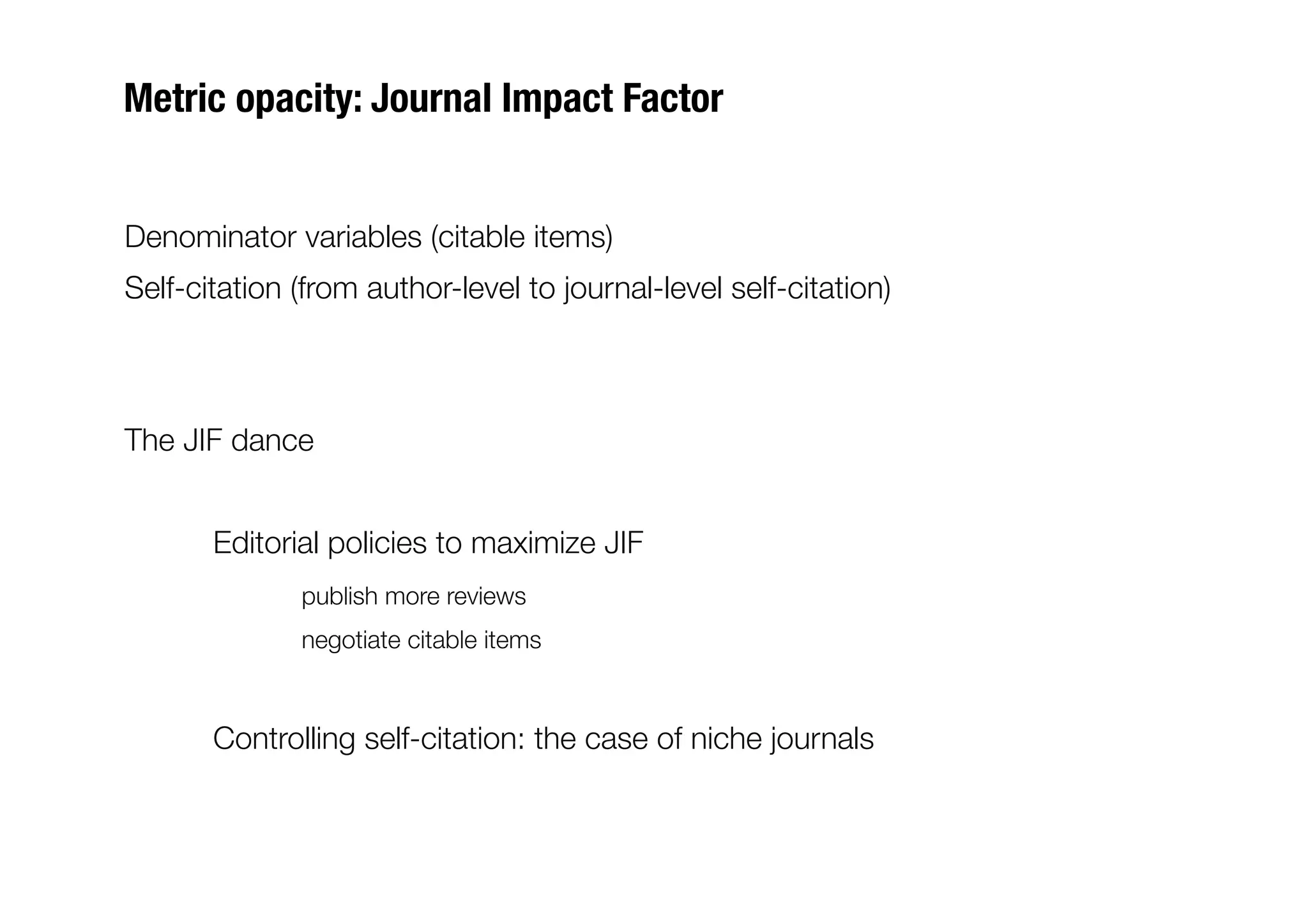 Metric opacity: Journal Impact Factor


Denominator variables (citable items)
Self-citation (from author-level to journal-level self-citation)



The JIF dance


      
Editorial policies to maximize JIF
      
       
publish more reviews
      
       
negotiate citable items



      
Controlling self-citation: the case of niche journals
 